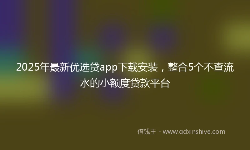 2025年最新优选贷app下载安装，整合5个不查流水的小额度贷款平台