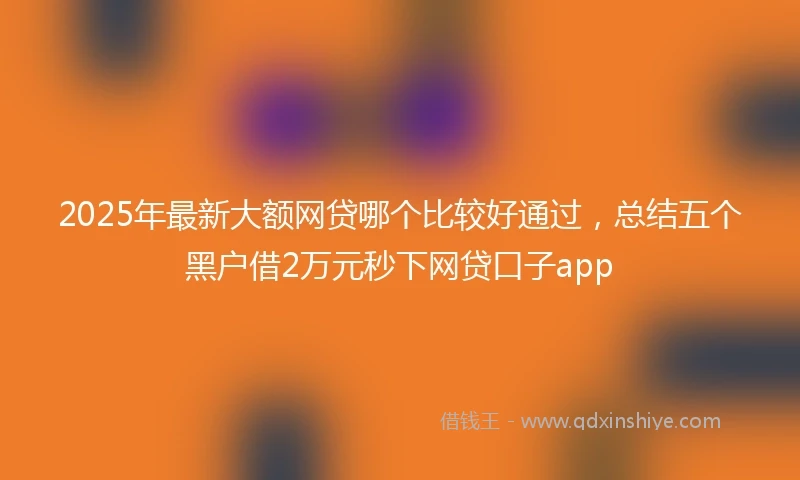 2025年最新大额网贷哪个比较好通过，总结五个黑户借2万元秒下网贷口子app