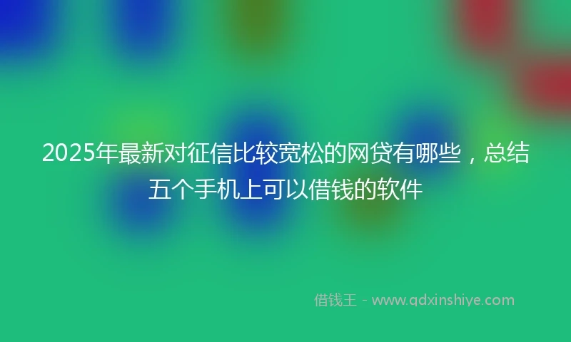 2025年最新对征信比较宽松的网贷有哪些，总结五个手机上可以借钱的软件