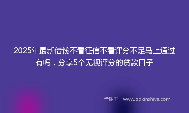 2025年最新借钱不看征信不看评分不足马上通过有吗，分享5个无视评分的贷款口子