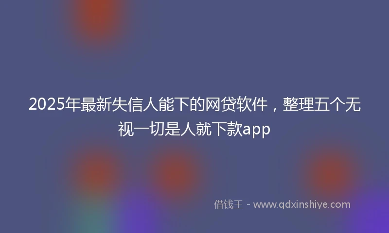 2025年最新失信人能下的网贷软件，整理五个无视一切是人就下款app