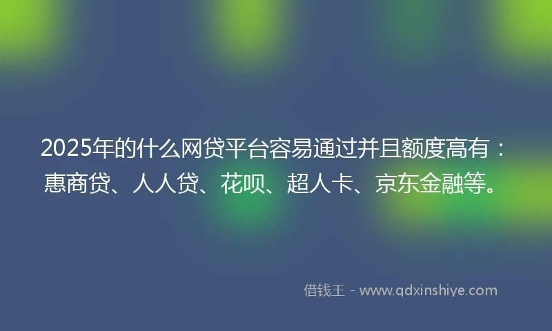 2025年的什么网贷平台容易通过并且额度高有：惠商贷、人人贷、花呗、超人卡、京东金融等。
