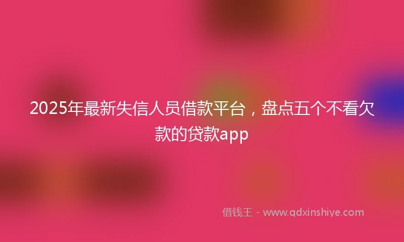 2025年最新失信人员借款平台，盘点五个不看欠款的贷款app