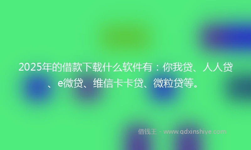 2025年的借款下载什么软件有：你我贷、人人贷、e微贷、维信卡卡贷、微粒贷等。