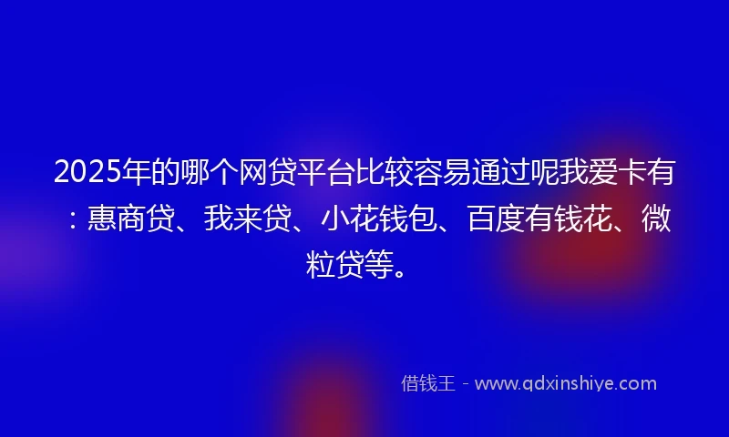 2025年的哪个网贷平台比较容易通过呢我爱卡有：惠商贷、我来贷、小花钱包、百度有钱花、微粒贷等。