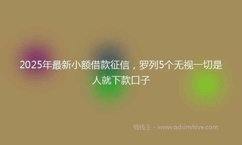 2025年最新小额借款征信，罗列5个无视一切是人就下款口子