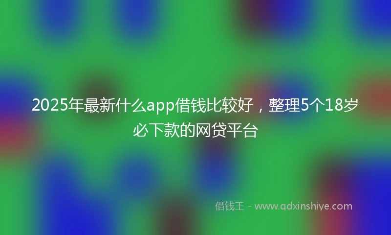 2025年最新什么app借钱比较好，整理5个18岁必下款的网贷平台