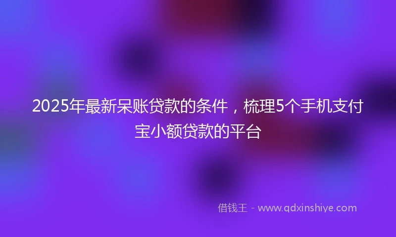 2025年最新呆账贷款的条件，梳理5个手机支付宝小额贷款的平台