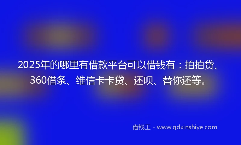 2025年的哪里有借款平台可以借钱有：拍拍贷、360借条、维信卡卡贷、还呗、替你还等。