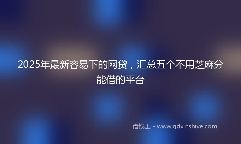 2025年最新容易下的网贷，汇总五个不用芝麻分能借的平台
