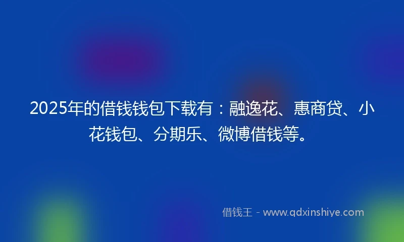 2025年的借钱钱包下载有：融逸花、惠商贷、小花钱包、分期乐、微博借钱等。
