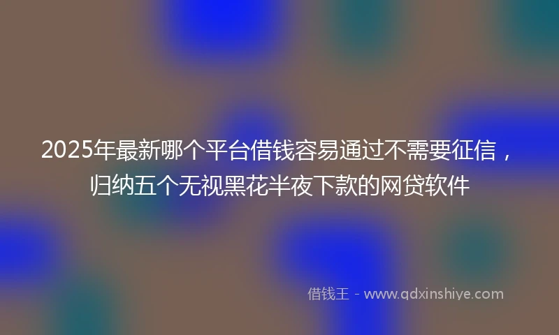 2025年最新哪个平台借钱容易通过不需要征信，归纳五个无视黑花半夜下款的网贷软件