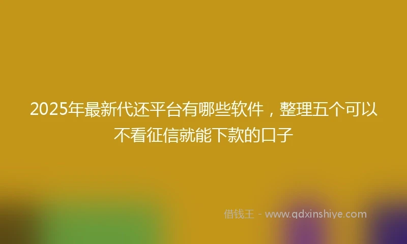 2025年最新代还平台有哪些软件，整理五个可以不看征信就能下款的口子