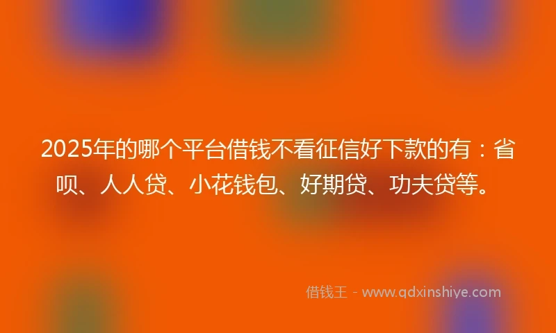2025年的哪个平台借钱不看征信好下款的有：省呗、人人贷、小花钱包、好期贷、功夫贷等。