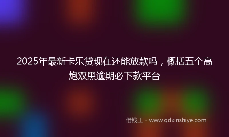 2025年最新卡乐贷现在还能放款吗，概括五个高炮双黑逾期必下款平台