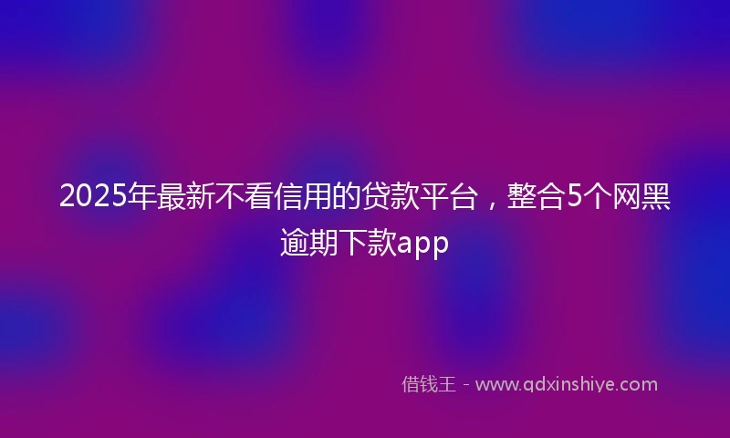 2025年最新不看信用的贷款平台，整合5个网黑逾期下款app