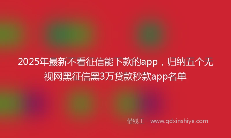 2025年最新不看征信能下款的app，归纳五个无视网黑征信黑3万贷款秒款app名单