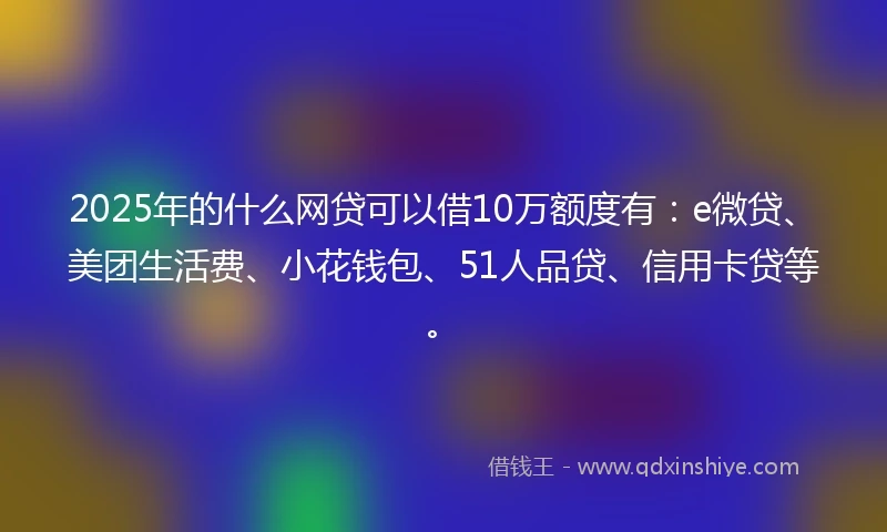 2025年的什么网贷可以借10万额度有：e微贷、美团生活费、小花钱包、51人品贷、信用卡贷等。