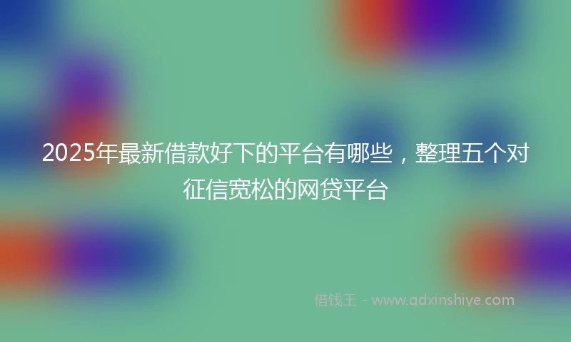 2025年最新借款好下的平台有哪些，整理五个对征信宽松的网贷平台
