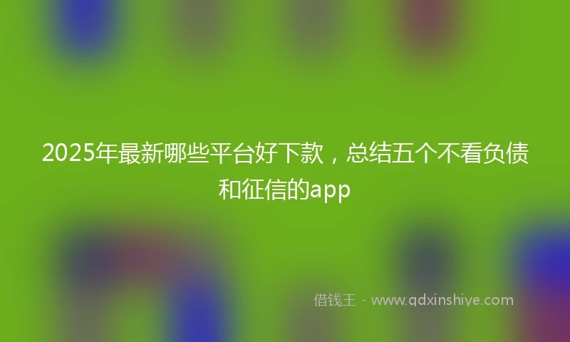 2025年最新哪些平台好下款，总结五个不看负债和征信的app