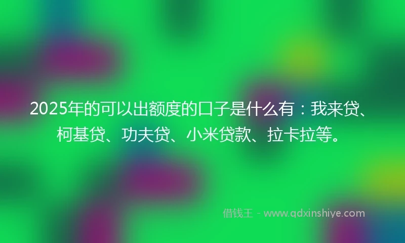 2025年的可以出额度的口子是什么有：我来贷、柯基贷、功夫贷、小米贷款、拉卡拉等。