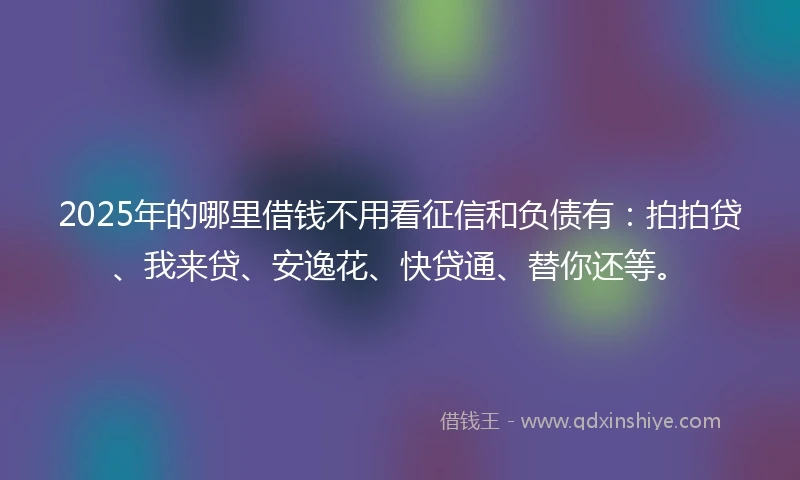2025年的哪里借钱不用看征信和负债有：拍拍贷、我来贷、安逸花、快贷通、替你还等。