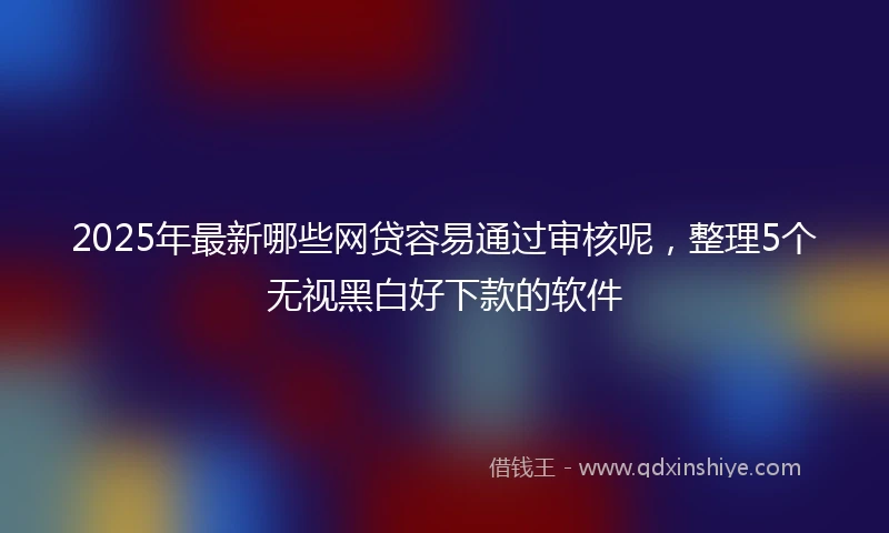 2025年最新哪些网贷容易通过审核呢，整理5个无视黑白好下款的软件