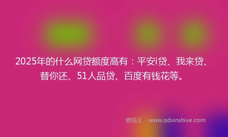 2025年的什么网贷额度高有：平安i贷、我来贷、替你还、51人品贷、百度有钱花等。