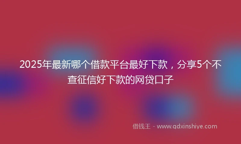 2025年最新哪个借款平台最好下款，分享5个不查征信好下款的网贷口子
