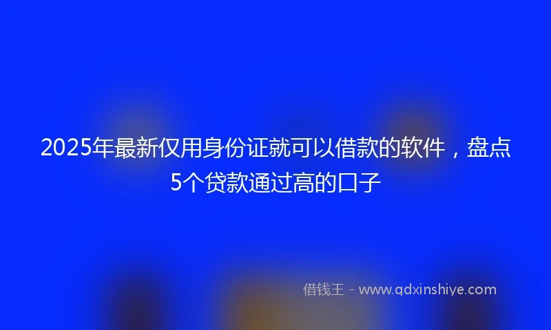 2025年最新仅用身份证就可以借款的软件，盘点5个贷款通过高的口子