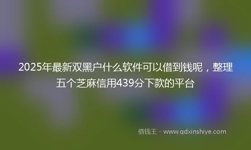 2025年最新双黑户什么软件可以借到钱呢，整理五个芝麻信用439分下款的平台