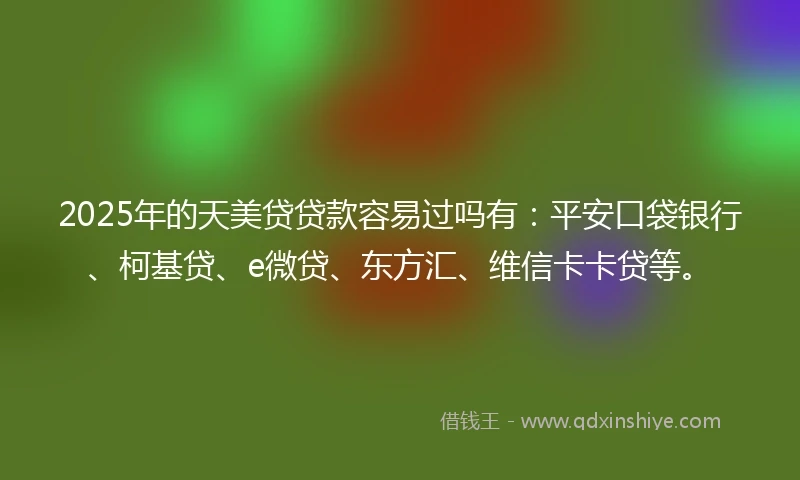 2025年的天美贷贷款容易过吗有：平安口袋银行、柯基贷、e微贷、东方汇、维信卡卡贷等。