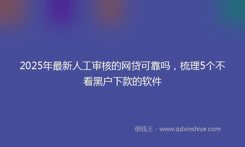 2025年最新人工审核的网贷可靠吗，梳理5个不看黑户下款的软件