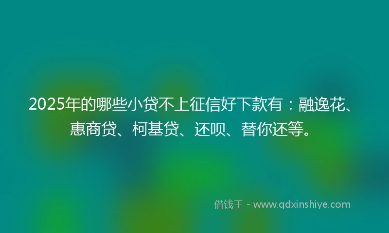 2025年的哪些小贷不上征信好下款有：融逸花、惠商贷、柯基贷、还呗、替你还等。