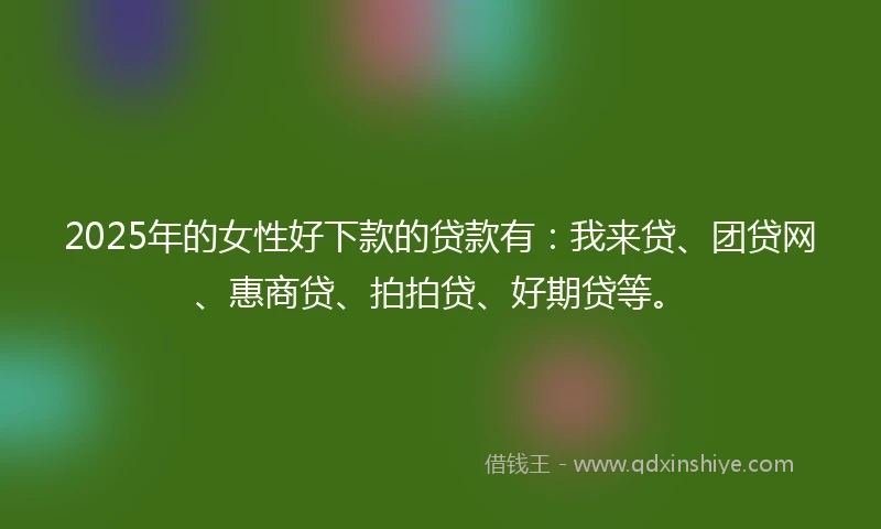 2025年的女性好下款的贷款有：我来贷、团贷网、惠商贷、拍拍贷、好期贷等。