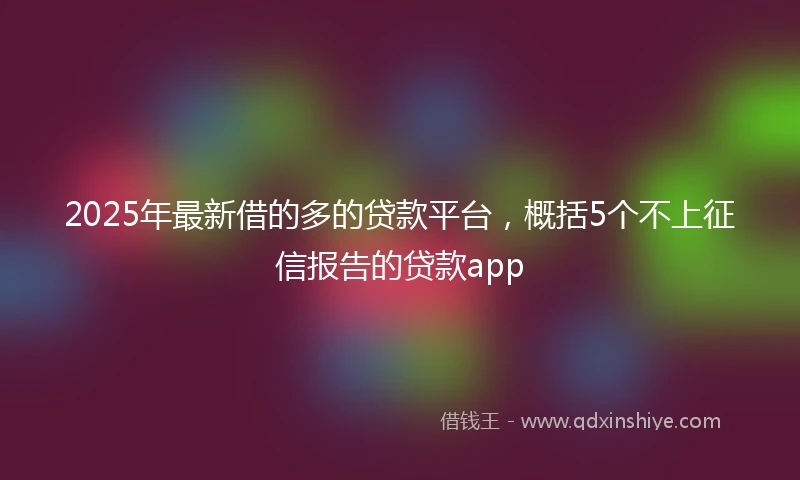 2025年最新借的多的贷款平台，概括5个不上征信报告的贷款app