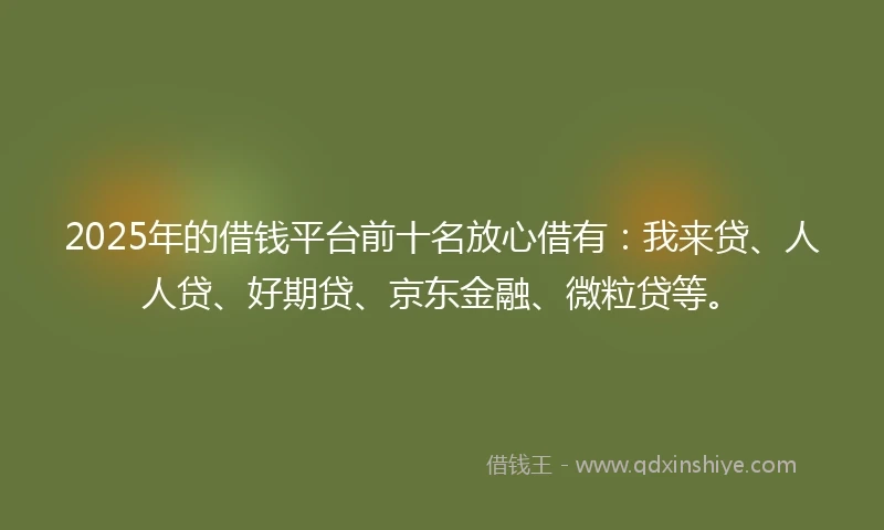 2025年的借钱平台前十名放心借有：我来贷、人人贷、好期贷、京东金融、微粒贷等。