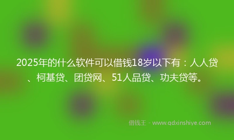2025年的什么软件可以借钱18岁以下有：人人贷、柯基贷、团贷网、51人品贷、功夫贷等。