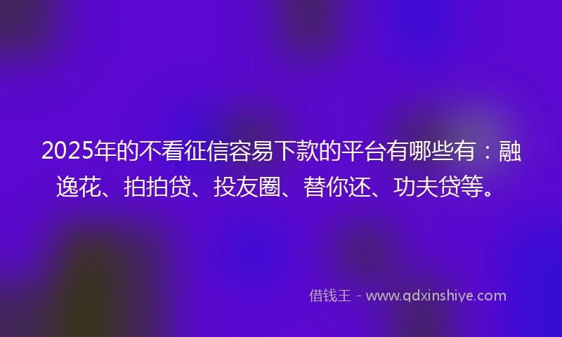 2025年的不看征信容易下款的平台有哪些有：融逸花、拍拍贷、投友圈、替你还、功夫贷等。