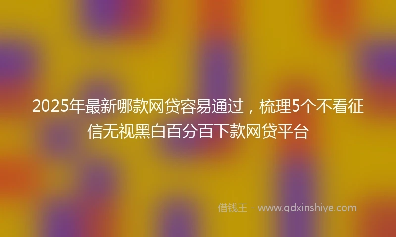 2025年最新哪款网贷容易通过，梳理5个不看征信无视黑白百分百下款网贷平台