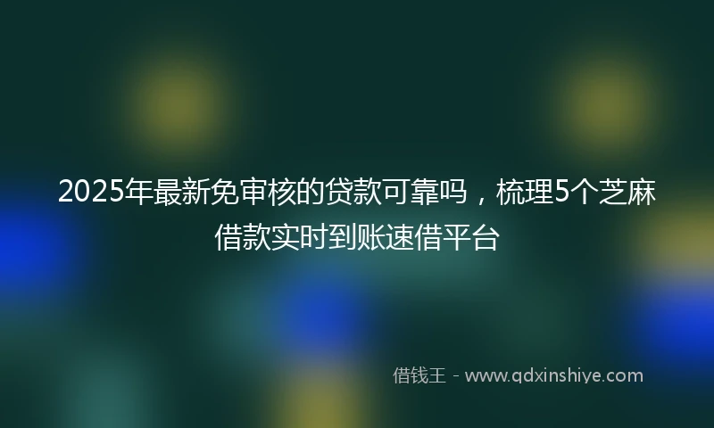 2025年最新免审核的贷款可靠吗，梳理5个芝麻借款实时到账速借平台