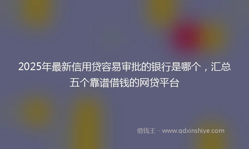 2025年最新信用贷容易审批的银行是哪个，汇总五个靠谱借钱的网贷平台