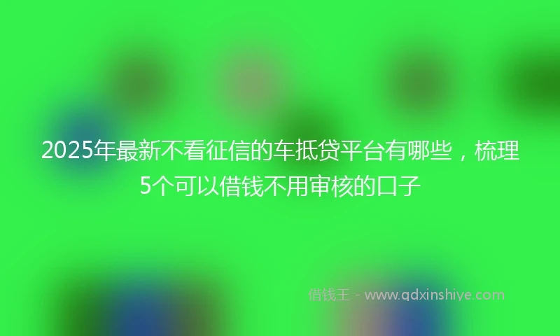 2025年最新不看征信的车抵贷平台有哪些，梳理5个可以借钱不用审核的口子