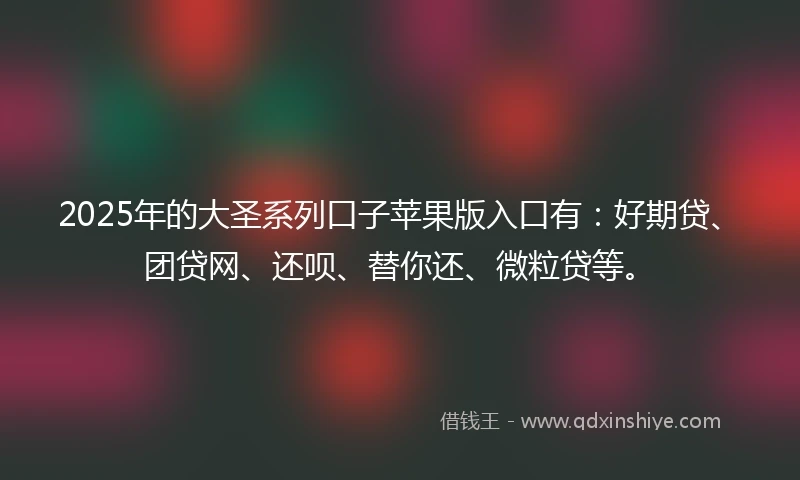 2025年的大圣系列口子苹果版入口有：好期贷、团贷网、还呗、替你还、微粒贷等。