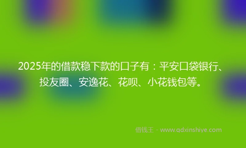 2025年的借款稳下款的口子有：平安口袋银行、投友圈、安逸花、花呗、小花钱包等。