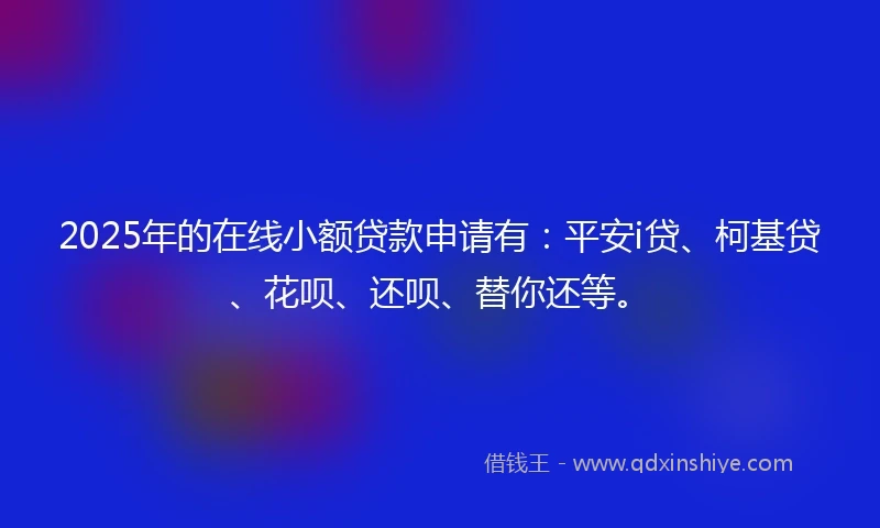 2025年的在线小额贷款申请有：平安i贷、柯基贷、花呗、还呗、替你还等。