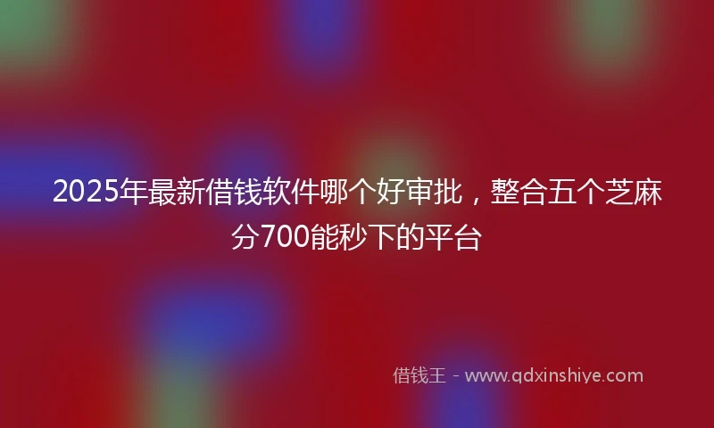 2025年最新借钱软件哪个好审批，整合五个芝麻分700能秒下的平台