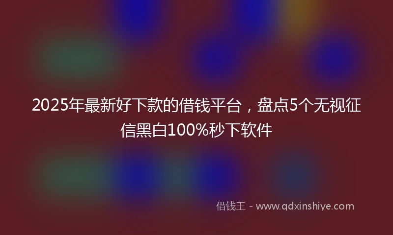 2025年最新好下款的借钱平台，盘点5个无视征信黑白100%秒下软件