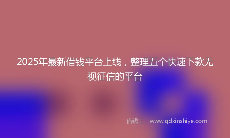 2025年最新借钱平台上线，整理五个快速下款无视征信的平台