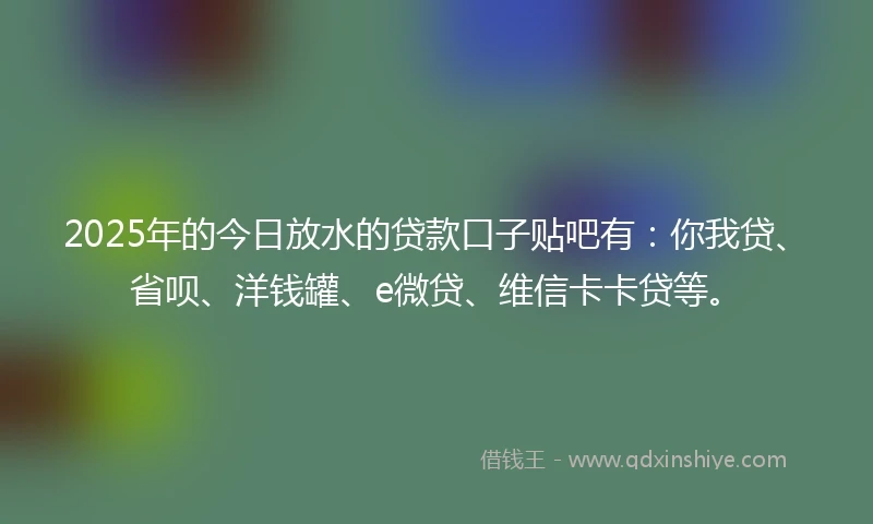 2025年的今日放水的贷款口子贴吧有：你我贷、省呗、洋钱罐、e微贷、维信卡卡贷等。